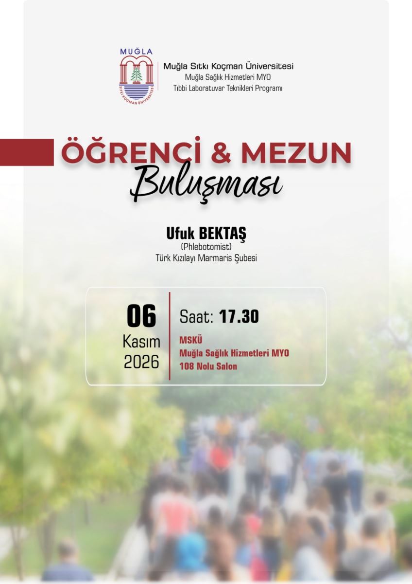 Genel tasarım: Dikey bir afiş. Arka planda bulanık bir fotoğraf var: dışarıda, yeşil ağaçlı bir yolda yürüyen kalabalık bir öğrenci grubu görülüyor. Renkler yeşil, beyaz tonlarında, yumuşak ve flu. Üst kısım açık beyaz, alt kısım fotoğrafa yoğunlaşıyor. Yazılar bu zeminin üzerine yerleştirilmiş.  En üst bölüm - ortada: Muğla Sıtkı Koçman Üniversitesi logosu var. Yanında üç satır yazı:  Muğla Sıtkı Koçman Üniversitesi Muğla Sağlık Hizmetleri MYO Tıbbi Laboratuvar Teknikleri Programı  Ana başlık - ortada: Sol kenardan taşan koyu bordo renkli kalın bir şerit var. Bordo, büyük kalın harflerle:  ÖĞRENCİ & MEZUN Altında siyah, el yazısı tarzında eğik ve zarif bir yazıyla: Buluşması  Konuşmacı bilgisi - başlığın altında, ortada: Kalın siyah harflerle:  Ufuk BEKTAŞ Altında parantez içinde küçük harflerle: (Phlebotomist) En altında normal yazıyla: Türk Kızılayı Marmaris Şubesi  Tarih, saat ve yer - en altta beyaz ince çerçeveli bir kutu içinde: Kutu dikey bordo bir çizgiyle ikiye ayrılmış. Sol tarafta:  06 - çok büyük siyah rakamlarla Kasım 2026 Sağ tarafta: Saat: 17.30 - Saat koyu siyah kalın MSKÜ - bordo kalın harflerle Muğla Sağlık Hizmetleri MYO - bordo harflerle 108 Nolu Salon - bordo harflerle  Özetle afiş şunu duyuruyor: Muğla Sıtkı Koçman Üniversitesi Muğla Sağlık Hizmetleri MYO Tıbbi Laboratuvar Teknikleri Programı tarafından düzenlenen Öğrenci ve Mezun Buluşması'nda, Türk Kızılayı Marmaris Şubesi'nden Phlebotomist Ufuk Bektaş konuşmacı olacak. Etkinlik 6 Kasım 2026 saat 17.30'da MSKÜ Muğla Sağlık Hizmetleri MYO 108 Nolu Salon'da yapılacak.